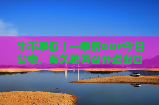 牛市早报｜一季度GDP今日公布，海关总署召开进出口企业座谈会