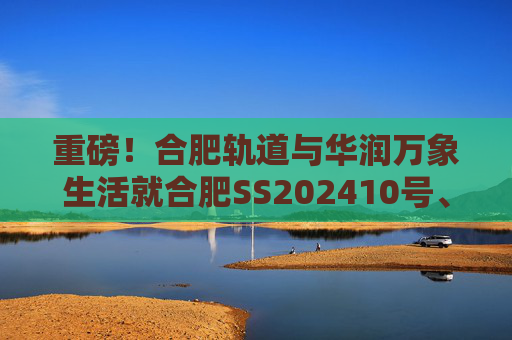 重磅！合肥轨道与华润万象生活就合肥SS202410号、GX202501号地块签订战略合作协议！