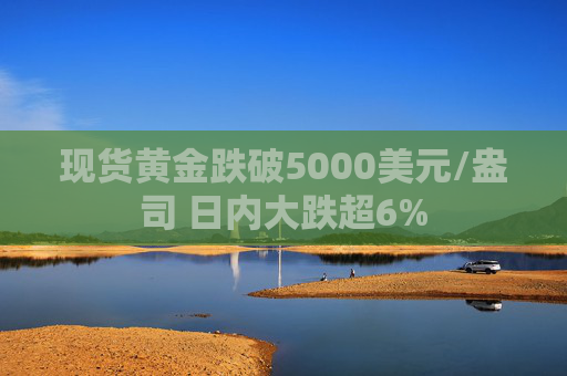 现货黄金跌破5000美元/盎司 日内大跌超6%
