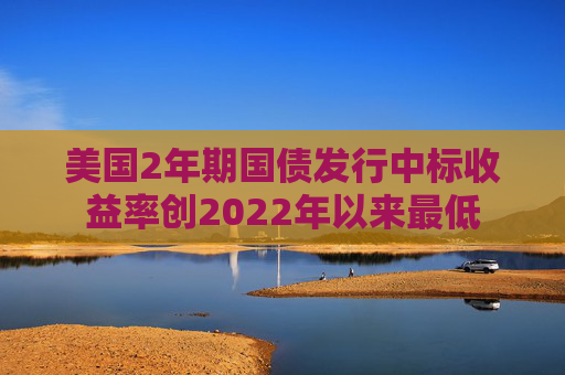 美国2年期国债发行中标收益率创2022年以来最低