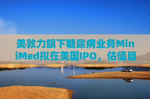 美敦力旗下糖尿病业务MiniMed拟在美国IPO，估值目标79亿美元