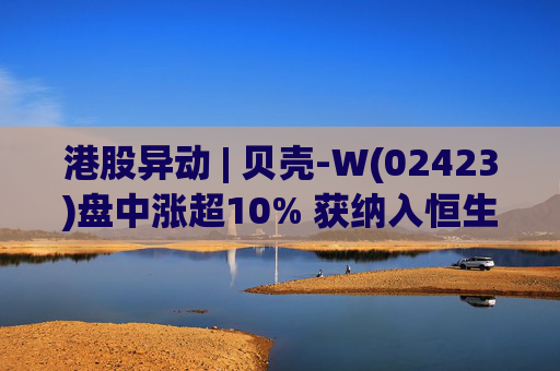 港股异动 | 贝壳-W(02423)盘中涨超10% 获纳入恒生国企指数成份股 机构看好公司房产交易业务成本优化