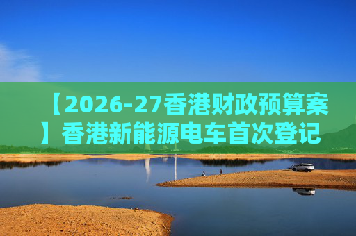 【2026-27香港财政预算案】香港新能源电车首次登记税延长至2028年 电动私家车税务宽减3月底终止