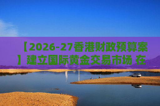 【2026-27香港财政预算案】建立国际黄金交易市场 在港进行黄金交易及结算将有税务优惠