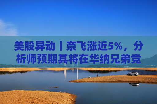美股异动丨奈飞涨近5%，分析师预期其将在华纳兄弟竞标战中“胜出”