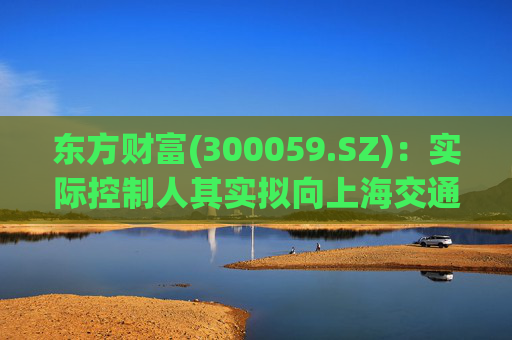 东方财富(300059.SZ)：实际控制人其实拟向上海交通大学教育发展基金会捐赠2000万股