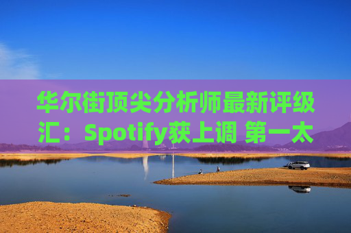 华尔街顶尖分析师最新评级汇：Spotify获上调 第一太阳能遭下调