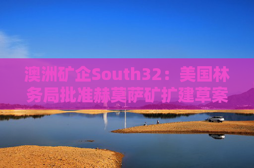 澳洲矿企South32：美国林务局批准赫莫萨矿扩建草案