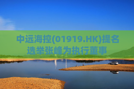中远海控(01919.HK)提名选举张峰为执行董事 第1张 中远海控(01919.HK)提名选举张峰为执行董事 第1张