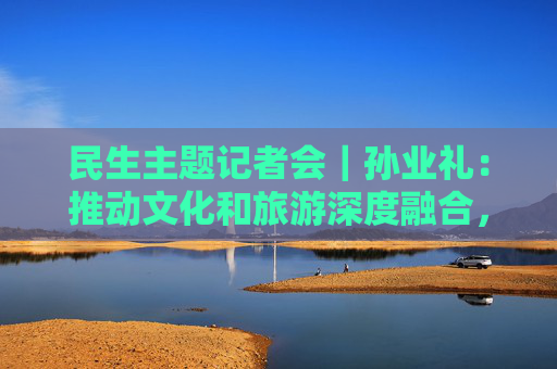 民生主题记者会｜孙业礼：推动文化和旅游深度融合，培育更多跟着演出去旅行等新品牌