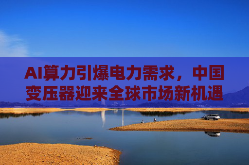 AI算力引爆电力需求，中国变压器迎来全球市场新机遇