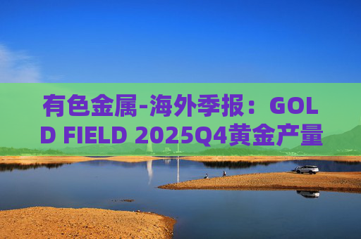 有色金属-海外季报：GOLD FIELD 2025Q4黄金产量环比增加9.6%至21.74吨 AISC环比上涨18.7%至1673美元/盎司