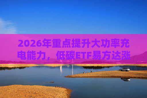 2026年重点提升大功率充电能力，低碳ETF易方达涨1.08%