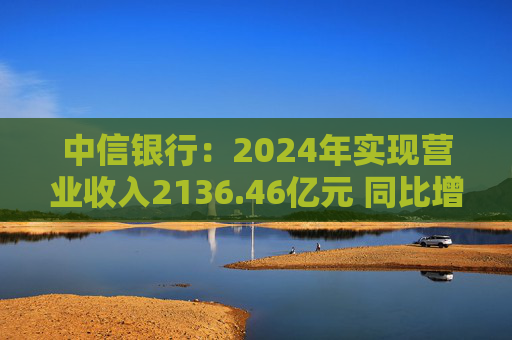 中信银行：2024年实现营业收入2136.46亿元 同比增长3.76%