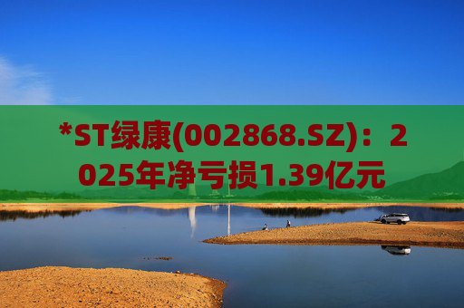 *ST绿康(002868.SZ)：2025年净亏损1.39亿元