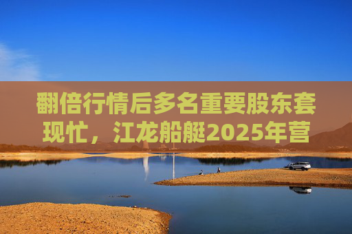 翻倍行情后多名重要股东套现忙，江龙船艇2025年营收腰斩净利润迎上市首亏