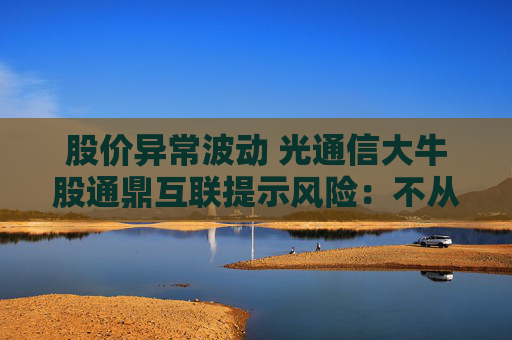 股价异常波动 光通信大牛股通鼎互联提示风险：不从事CPO业务 数据中心光纤产品比重较小