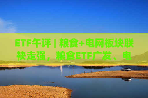 ETF午评 | 粮食+电网板块联袂走强，粮食ETF广发、电网设备ETF涨2%