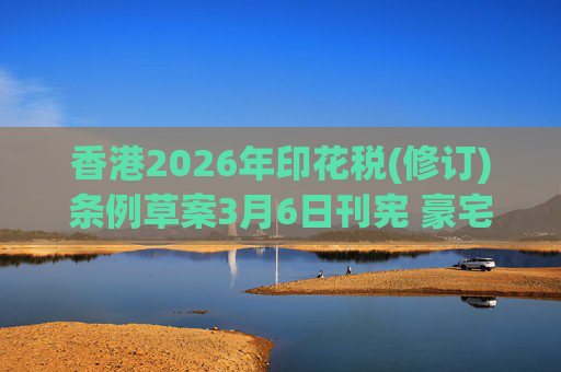 香港2026年印花税(修订)条例草案3月6日刊宪 豪宅交易印花税上调至6.5%