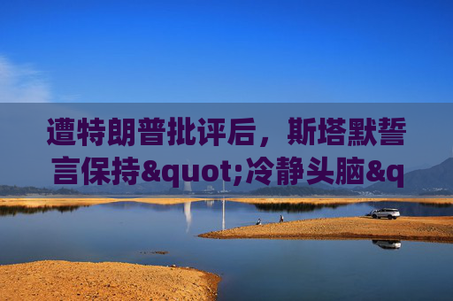 遭特朗普批评后，斯塔默誓言保持"冷静头脑"