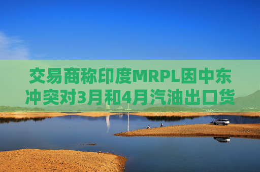 交易商称印度MRPL因中东冲突对3月和4月汽油出口货物宣布遭遇不可抗力
