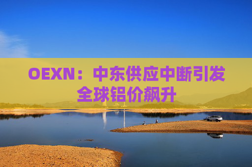 OEXN：中东供应中断引发全球铝价飙升