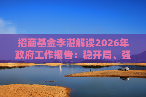 招商基金李湛解读2026年政府工作报告：稳开局、强创新、扩内需，为“十五五”高质量发展奠基础