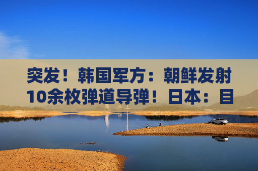 突发！韩国军方：朝鲜发射10余枚弹道导弹！日本：目前没收到受损报告