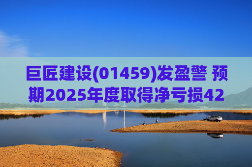 巨匠建设(01459)发盈警 预期2025年度取得净亏损4200至5000万元 同比盈转亏