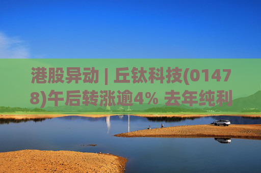 港股异动 | 丘钛科技(01478)午后转涨逾4% 去年纯利同比增4.35倍 末期息大增至40港仙