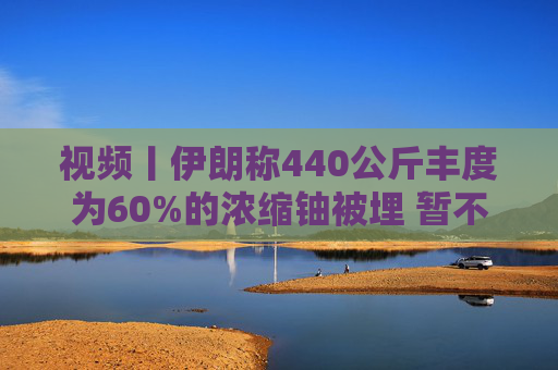 视频丨伊朗称440公斤丰度为60%的浓缩铀被埋 暂不打算取出  第1张