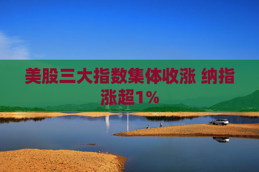 美股三大指数集体收涨 纳指涨超1%