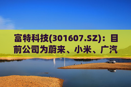 富特科技(301607.SZ)：目前公司为蔚来、小米、广汽、零跑、雷诺等多个主机厂配套相关产品