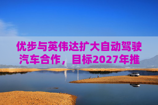 优步与英伟达扩大自动驾驶汽车合作，目标2027年推出