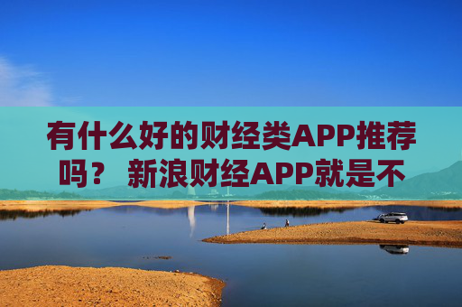 有什么好的财经类APP推荐吗？ 新浪财经APP就是不错的选择