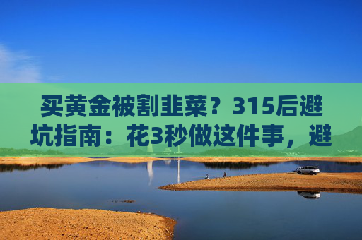 买黄金被割韭菜？315后避坑指南：花3秒做这件事，避开大半陷阱