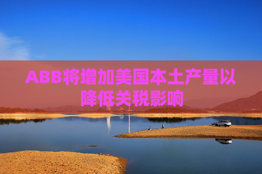 ABB将增加美国本土产量以降低关税影响