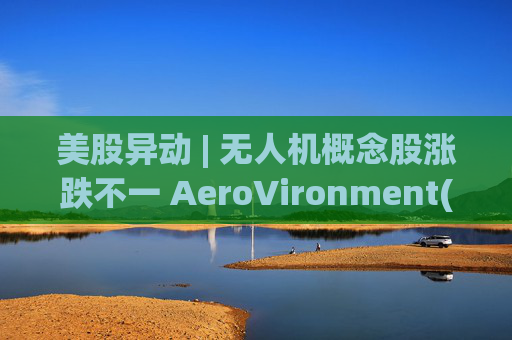 美股异动 | 无人机概念股涨跌不一 AeroVironment(AVAV.US)一度跌近8%