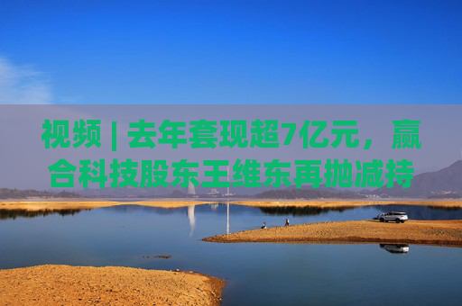 视频 | 去年套现超7亿元，赢合科技股东王维东再抛减持计划，曾因涉嫌操纵证券罪被刑拘
