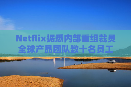 Netflix据悉内部重组裁员全球产品团队数十名员工