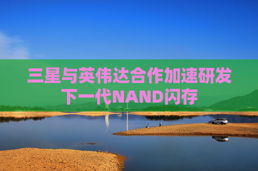 三星与英伟达合作加速研发下一代NAND闪存