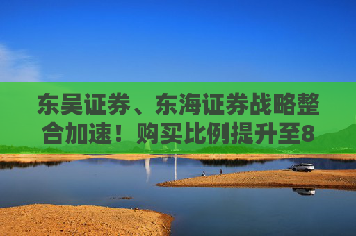 东吴证券、东海证券战略整合加速！购买比例提升至83.77%，释放什么信号？
