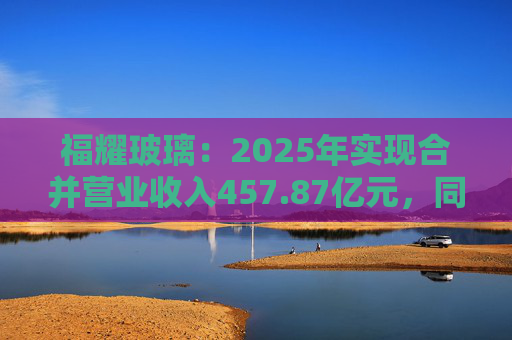 福耀玻璃：2025年实现合并营业收入457.87亿元，同比增长16.65%