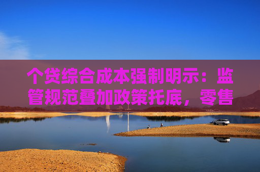 个贷综合成本强制明示：监管规范叠加政策托底，零售信贷迎拐点？
