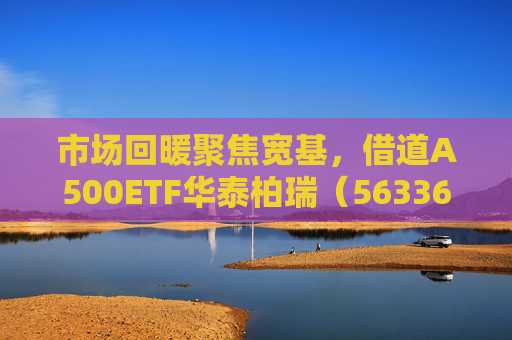 市场回暖聚焦宽基，借道A500ETF华泰柏瑞（563360）助力低成本布局核心资产