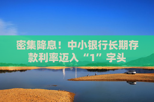 密集降息！中小银行长期存款利率迈入“1”字头