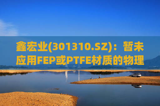 鑫宏业(301310.SZ)：暂未应用FEP或PTFE材质的物理发泡绝缘技术