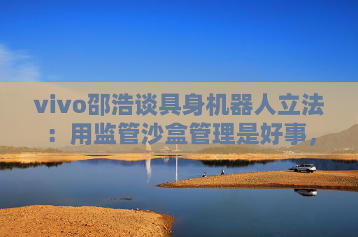 vivo邵浩谈具身机器人立法：用监管沙盒管理是好事，政府应给企业更多自由度去创新