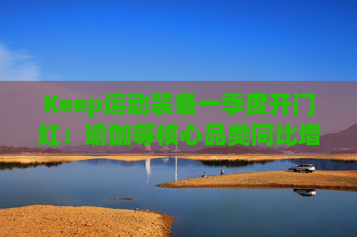 Keep运动装备一季度开门红：瑜伽等核心品类同比增长40%
