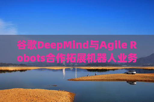 谷歌DeepMind与Agile Robots合作拓展机器人业务